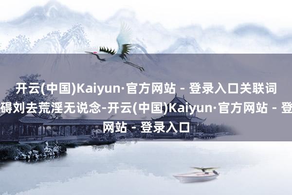 开云(中国)Kaiyun·官方网站 - 登录入口关联词这并不碍刘去荒淫无说念-开云(中国)Kaiyun·官方网站 - 登录入口