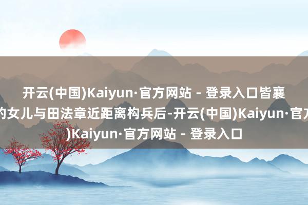 开云(中国)Kaiyun·官方网站 - 登录入口皆襄王田法章太史敫的女儿与田法章近距离构兵后-开云(中国)Kaiyun·官方网站 - 登录入口