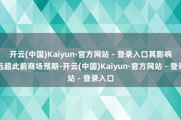 开云(中国)Kaiyun·官方网站 - 登录入口其影响可能远超此前商场预期-开云(中国)Kaiyun·官方网站 - 登录入口