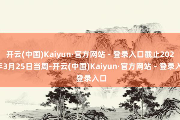 开云(中国)Kaiyun·官方网站 - 登录入口截止2025年3月25日当周-开云(中国)Kaiyun·官方网站 - 登录入口