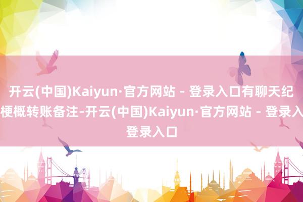 开云(中国)Kaiyun·官方网站 - 登录入口有聊天纪录梗概转账备注-开云(中国)Kaiyun·官方网站 - 登录入口