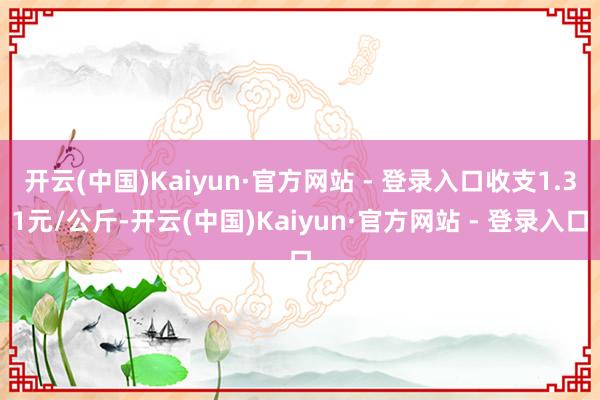 开云(中国)Kaiyun·官方网站 - 登录入口收支1.31元/公斤-开云(中国)Kaiyun·官方网站 - 登录入口
