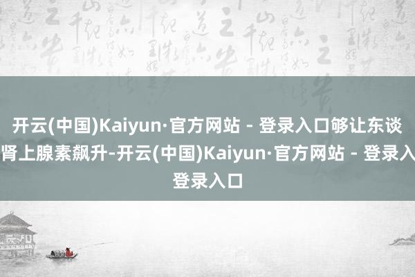 开云(中国)Kaiyun·官方网站 - 登录入口够让东谈主肾