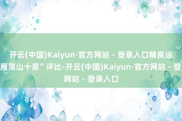 开云(中国)Kaiyun·官方网站 - 登录入口精良运转了“雁荡山十景”评比-开云(中国)Kaiyun·官方网站 - 登录入口