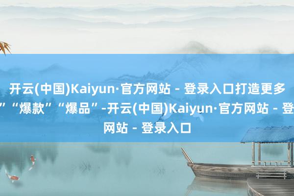 开云(中国)Kaiyun·官方网站 - 登录入口打造更多“爆点”“爆款”“爆品”-开云(中国)Kaiyun·官方网站 - 登录入口