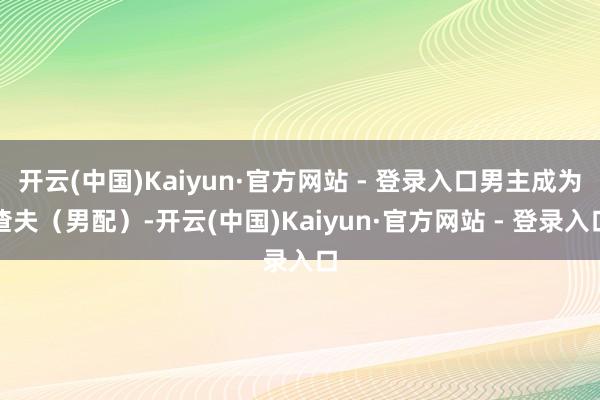 开云(中国)Kaiyun·官方网站 - 登录入口男主成为渣夫(男配)-开云(中国)Kaiyun·官方网站 - 登录入口