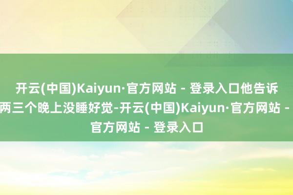 开云(中国)Kaiyun·官方网站 - 登录入口他告诉我:“有两三个晚上没睡好觉-开云(中国)Kaiyun·官方网站 - 登录入口