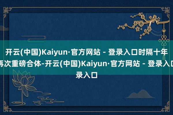 开云(中国)Kaiyun·官方网站 - 登录入口时隔十年再次重磅合体-开云(中国)Kaiyun·官方网站 - 登录入口