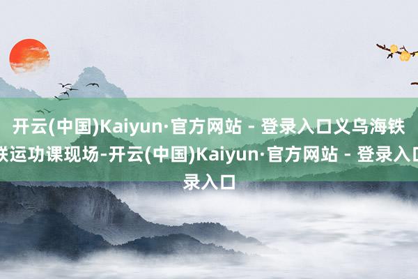 开云(中国)Kaiyun·官方网站 - 登录入口义乌海铁联运功课现场-开云(中国)Kaiyun·官方网站 - 登录入口