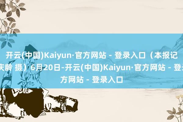 开云(中国)Kaiyun·官方网站 - 登录入口(本报记者 李庆龄 摄)6月20日-开云(中国)Kaiyun·官方网站 - 登录入口