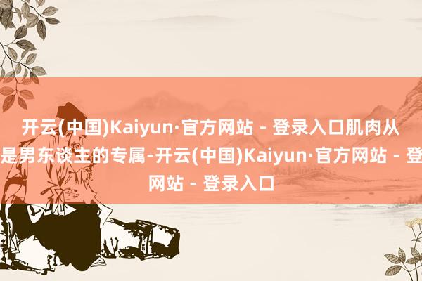 开云(中国)Kaiyun·官方网站 - 登录入口肌肉从来都不是男东谈主的专属-开云(中国)Kaiyun·官方网站 - 登录入口