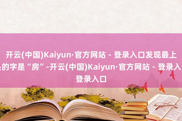 开云(中国)Kaiyun·官方网站 - 登录入口发现最上头的字是“房”-开云(中国)Kaiyun·官方网站 - 登录入口