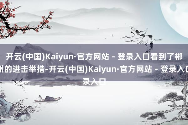 开云(中国)Kaiyun·官方网站 - 登录入口看到了郴州的进击举措-开云(中国)Kaiyun·官方网站 - 登录入口