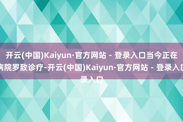 开云(中国)Kaiyun·官方网站 - 登录入口当今正在病院罗致诊疗-开云(中国)Kaiyun·官方网站 - 登录入口
