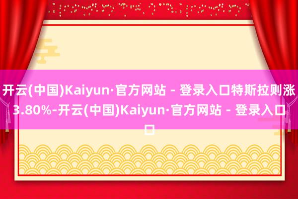 开云(中国)Kaiyun·官方网站 - 登录入口特斯拉则涨3.80%-开云(中国)Kaiyun·官方网站 - 登录入口
