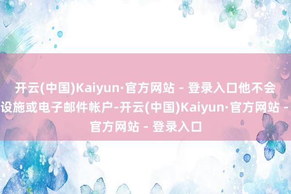 开云(中国)Kaiyun·官方网站 - 登录入口他不会使用政府设施或电子邮件帐户-开云(中国)Kaiyun·官方网站 - 登录入口