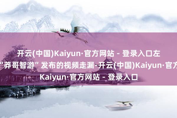 开云(中国)Kaiyun·官方网站 - 登录入口　　左证抖音平台网友“莽哥智游”发布的视频走漏-开云(中国)Kaiyun·官方网站 - 登录入口