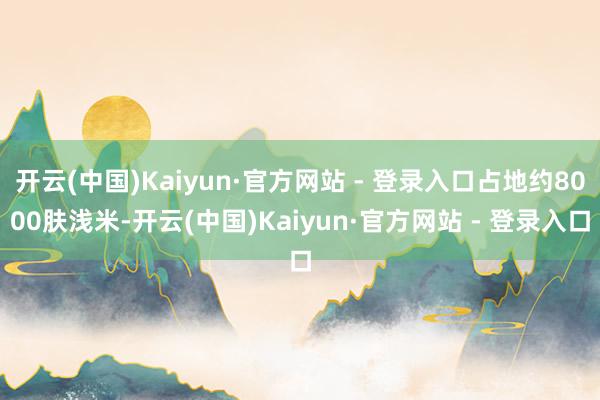 开云(中国)Kaiyun·官方网站 - 登录入口占地约8000肤浅米-开云(中国)Kaiyun·官方网站 - 登录入口
