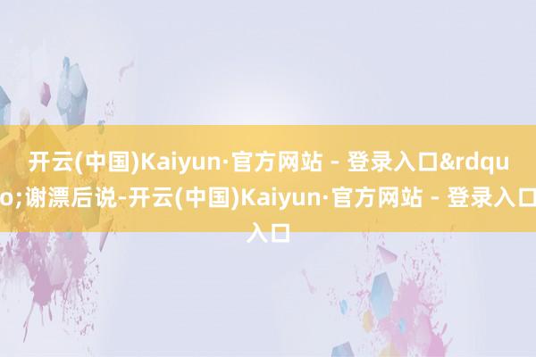开云(中国)Kaiyun·官方网站 - 登录入口&rdquo;谢漂后说-开云(中国)Kaiyun·官方网站 - 登录入口
