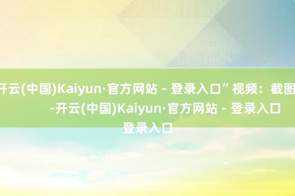 开云(中国)Kaiyun·官方网站 - 登录入口”视频：截图：          -开云(中国)Kaiyun·官方网站 - 登录入口