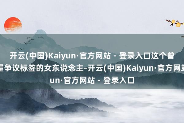 开云(中国)Kaiyun·官方网站 - 登录入口这个曾经被贴上大量争议标签的女东说念主-开云(中国)Kaiyun·官方网站 - 登录入口