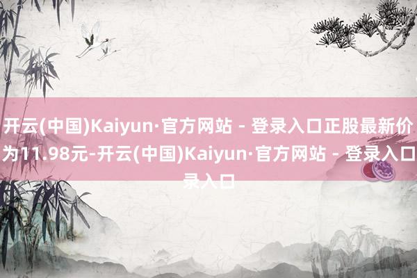 开云(中国)Kaiyun·官方网站 - 登录入口正股最新价为11.98元-开云(中国)Kaiyun·官方网站 - 登录入口