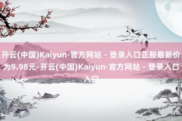 开云(中国)Kaiyun·官方网站 - 登录入口正股最新价为9.98元-开云(中国)Kaiyun·官方网站 - 登录入口
