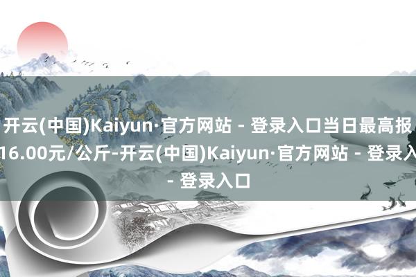 开云(中国)Kaiyun·官方网站 - 登录入口当日最高报价16.00元/公斤-开云(中国)Kaiyun·官方网站 - 登录入口