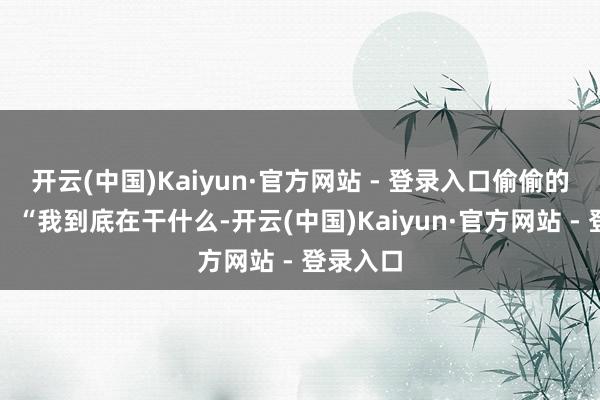 开云(中国)Kaiyun·官方网站 - 登录入口偷偷的浮上来:“我到底在干什么-开云(中国)Kaiyun·官方网站 - 登录入口