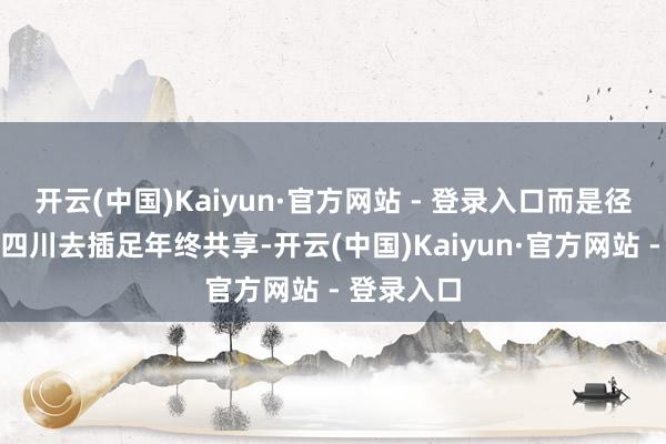 开云(中国)Kaiyun·官方网站 - 登录入口而是径直驰骋回四川去插足年终共享-开云(中国)Kaiyun·官方网站 - 登录入口