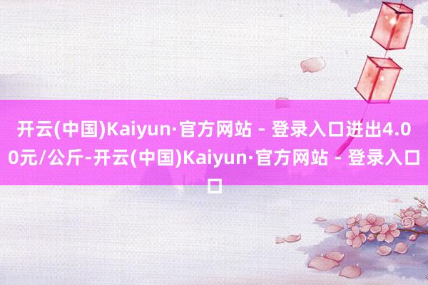 开云(中国)Kaiyun·官方网站 - 登录入口进出4.00元/公斤-开云(中国)Kaiyun·官方网站 - 登录入口