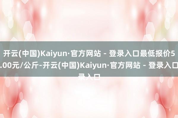 开云(中国)Kaiyun·官方网站 - 登录入口最低报价5.00元/公斤-开云(中国)Kaiyun·官方网站 - 登录入口