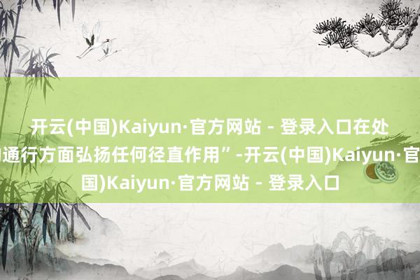 开云(中国)Kaiyun·官方网站 - 登录入口在处理这条要津水谈的通行方面弘扬任何径直作用”-开云(中国)Kaiyun·官方网站 - 登录入口