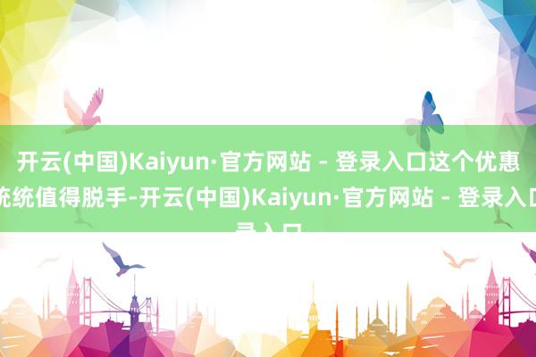 开云(中国)Kaiyun·官方网站 - 登录入口这个优惠统统值得脱手-开云(中国)Kaiyun·官方网站 - 登录入口