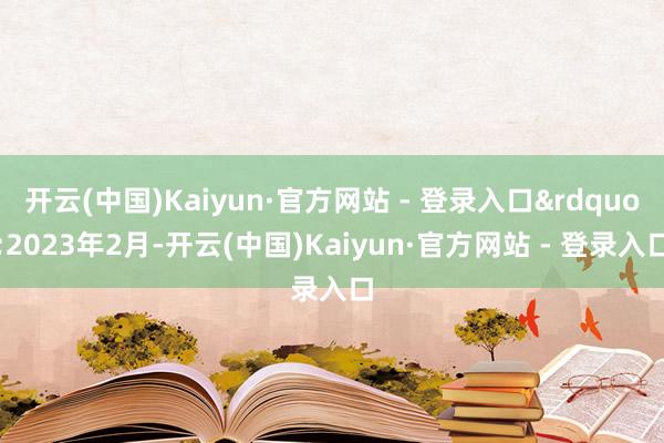 开云(中国)Kaiyun·官方网站 - 登录入口&rdquo;2023年2月-开云(中国)Kaiyun·官方网站 - 登录入口
