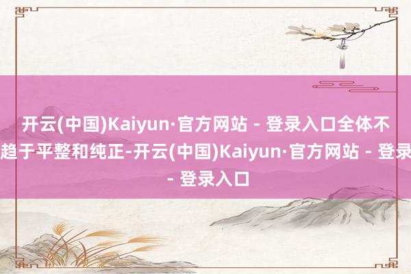 开云(中国)Kaiyun·官方网站 - 登录入口全体不雅感趋于平整和纯正-开云(中国)Kaiyun·官方网站 - 登录入口