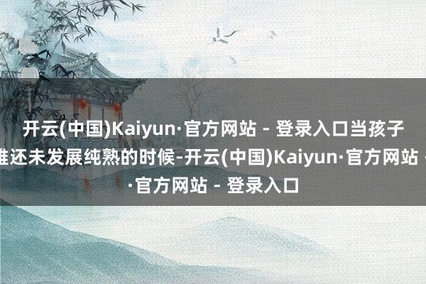 开云(中国)Kaiyun·官方网站 - 登录入口当孩子的天下不雅还未发展纯熟的时候-开云(中国)Kaiyun·官方网站 - 登录入口