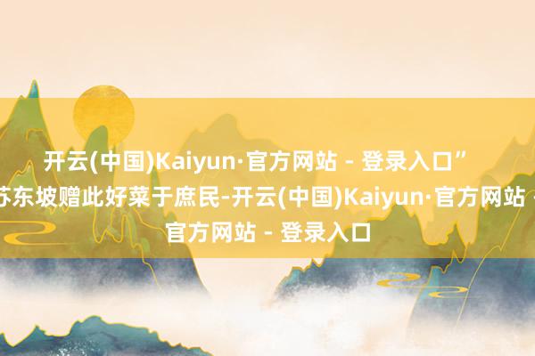 开云(中国)Kaiyun·官方网站 - 登录入口” 恰是因为苏东坡赠此好菜于庶民-开云(中国)Kaiyun·官方网站 - 登录入口