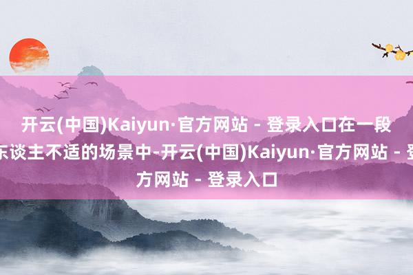 开云(中国)Kaiyun·官方网站 - 登录入口在一段尤其令东谈主不适的场景中-开云(中国)Kaiyun·官方网站 - 登录入口