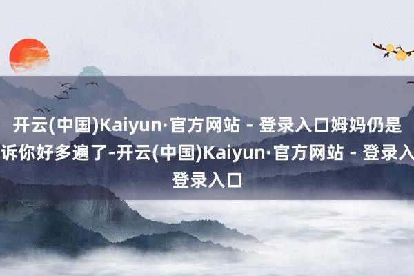 开云(中国)Kaiyun·官方网站 - 登录入口姆妈仍是告诉你好多遍了-开云(中国)Kaiyun·官方网站 - 登录入口