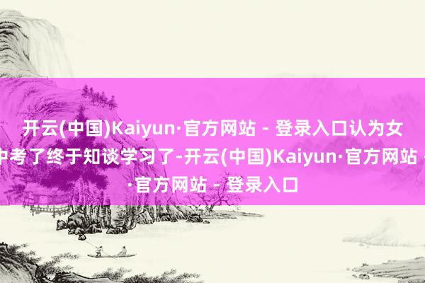 开云(中国)Kaiyun·官方网站 - 登录入口认为女儿飞快要中考了终于知谈学习了-开云(中国)Kaiyun·官方网站 - 登录入口