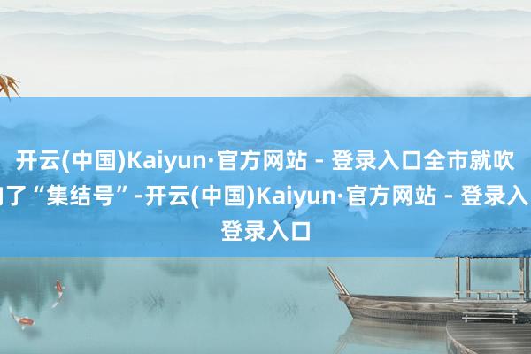 开云(中国)Kaiyun·官方网站 - 登录入口全市就吹响了“集结号”-开云(中国)Kaiyun·官方网站 - 登录入口