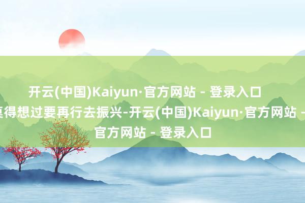 开云(中国)Kaiyun·官方网站 - 登录入口 他不是莫得想过要再行去振兴-开云(中国)Kaiyun·官方网站 - 登录入口
