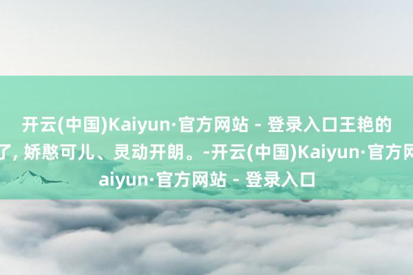 开云(中国)Kaiyun·官方网站 - 登录入口王艳的水芙蓉的确爱了, 娇憨可儿、灵动开朗。-开云(中国)Kaiyun·官方网站 - 登录入口