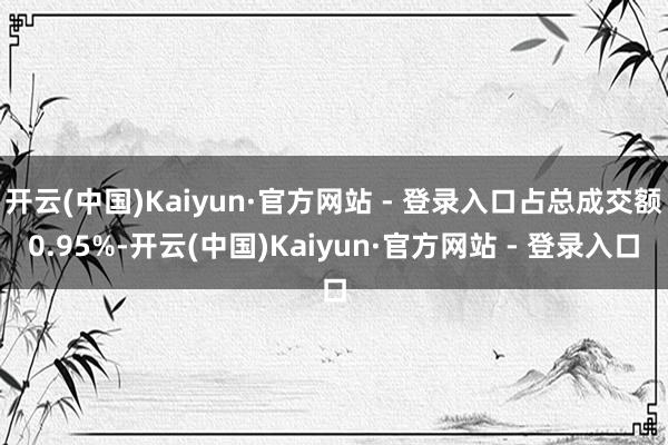 开云(中国)Kaiyun·官方网站 - 登录入口占总成交额0.95%-开云(中国)Kaiyun·官方网站 - 登录入口