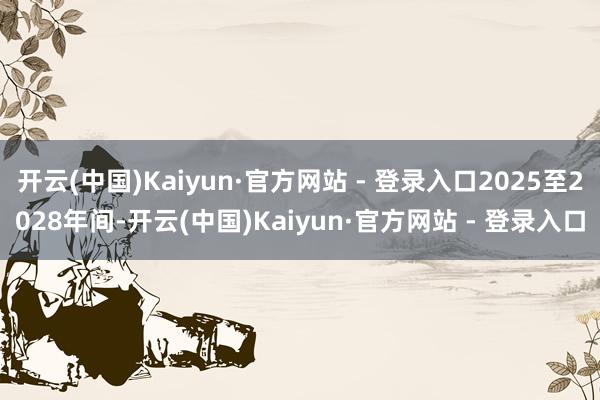 开云(中国)Kaiyun·官方网站 - 登录入口2025至2