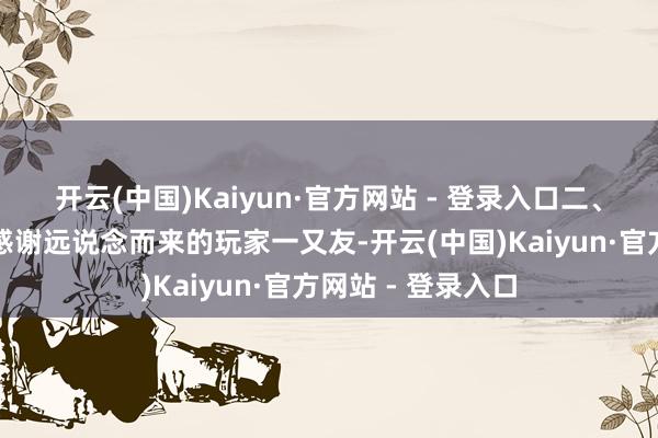 开云(中国)Kaiyun·官方网站 - 登录入口二、到场好礼回馈为感谢远说念而来的玩家一又友-开云(中国)Kaiyun·官方网站 - 登录入口