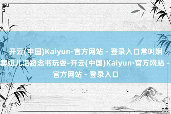 开云(中国)Kaiyun·官方网站 - 登录入口常叫娴姐儿去跟蓉姐儿沿路念书玩耍-开云(中国)Kaiyun·官方网站 - 登录入口
