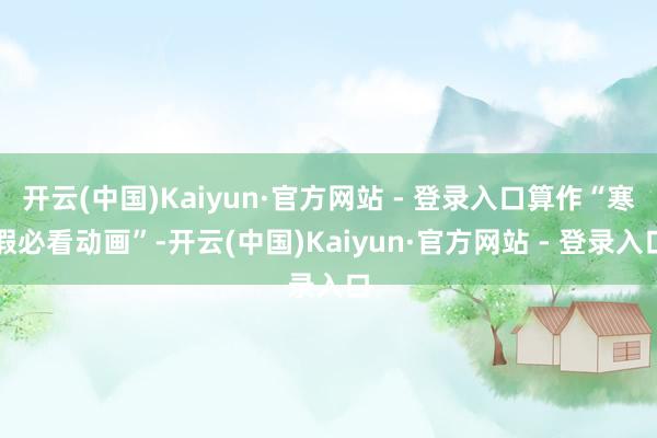 开云(中国)Kaiyun·官方网站 - 登录入口算作“寒假必