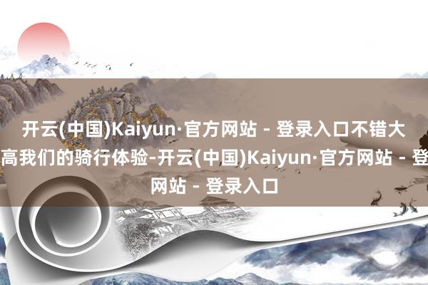开云(中国)Kaiyun·官方网站 - 登录入口不错大大的提高我们的骑行体验-开云(中国)Kaiyun·官方网站 - 登录入口